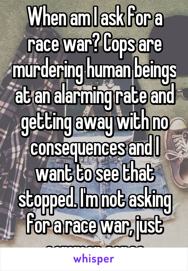 When am I ask for a race war? Cops are murdering human beings at an alarming rate and getting away with no consequences and I want to see that stopped. I'm not asking for a race war, just common sense