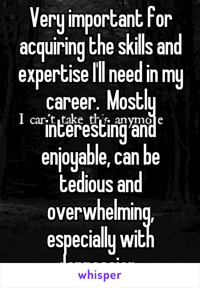 Very important for acquiring the skills and expertise I'll need in my career.  Mostly interesting and enjoyable, can be tedious and overwhelming, especially with depression. 