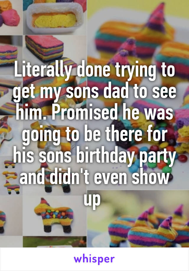 Literally done trying to get my sons dad to see him. Promised he was going to be there for his sons birthday party and didn't even show up 