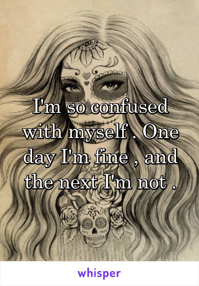 I'm so confused with myself . One day I'm fine , and the next I'm not .