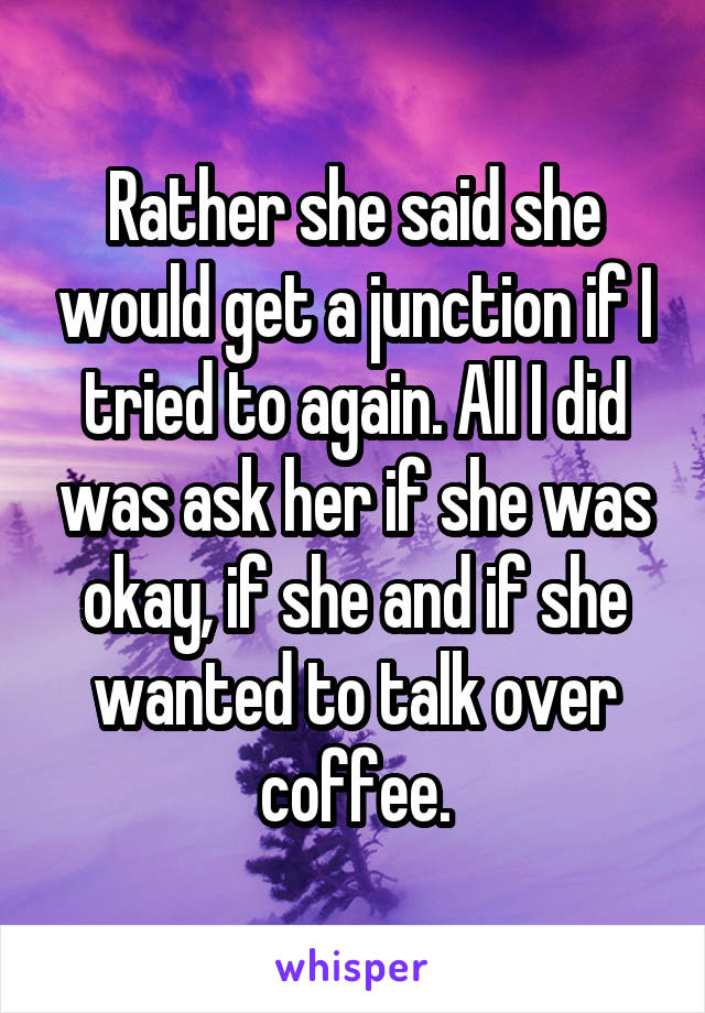 Rather she said she would get a junction if I tried to again. All I did was ask her if she was okay, if she and if she wanted to talk over coffee.