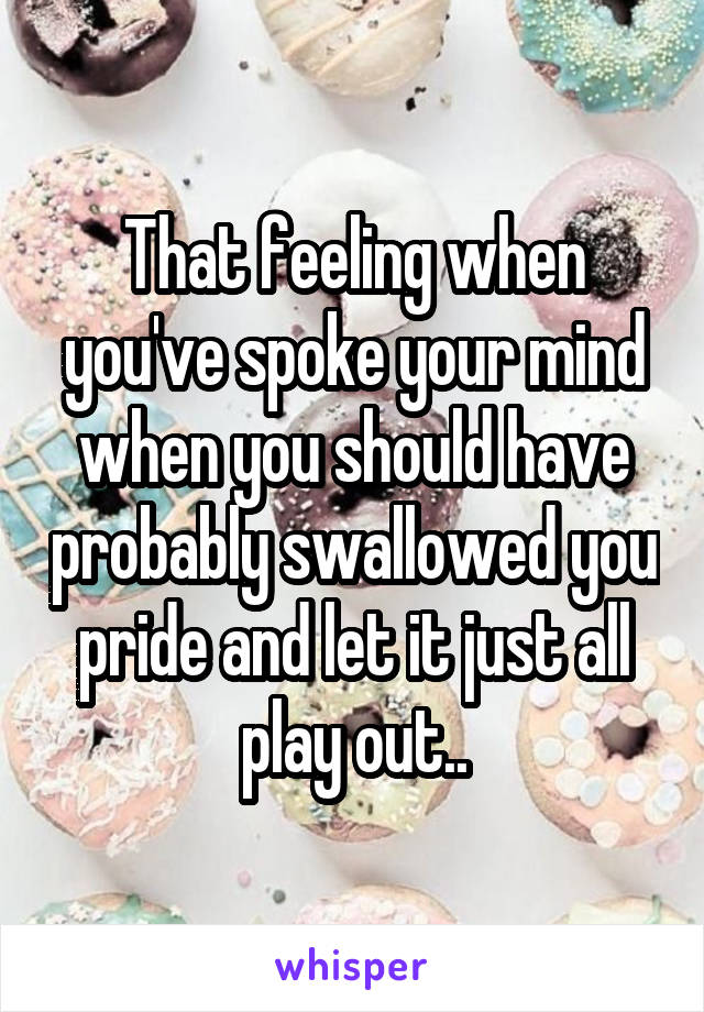 That feeling when you've spoke your mind when you should have probably swallowed you pride and let it just all play out..