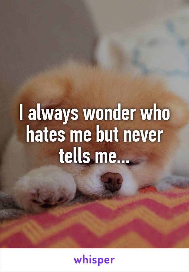 I always wonder who hates me but never tells me...