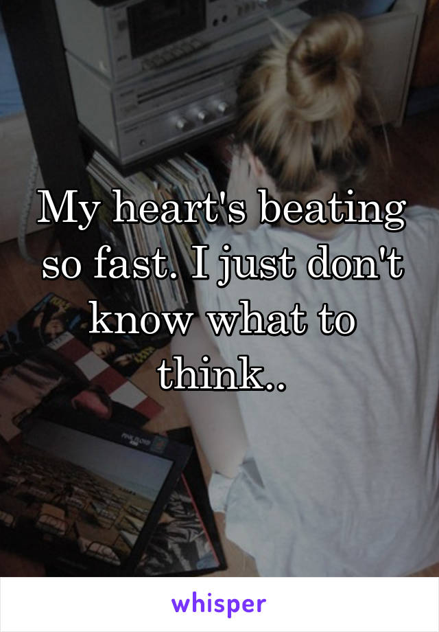 My heart's beating so fast. I just don't know what to think..
