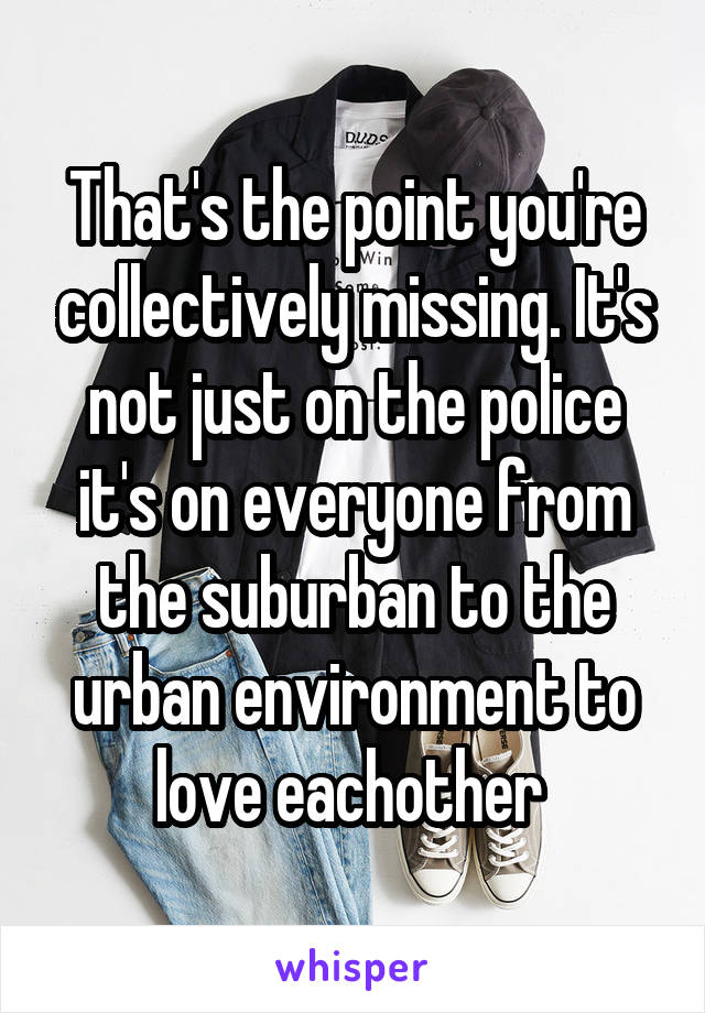 That's the point you're collectively missing. It's not just on the police it's on everyone from the suburban to the urban environment to love eachother 