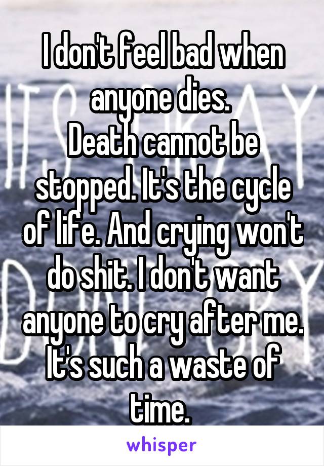 I don't feel bad when anyone dies. 
Death cannot be stopped. It's the cycle of life. And crying won't do shit. I don't want anyone to cry after me. It's such a waste of time. 