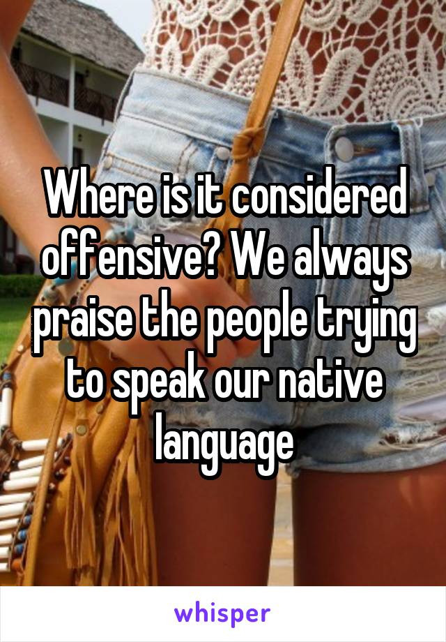 Where is it considered offensive? We always praise the people trying to speak our native language