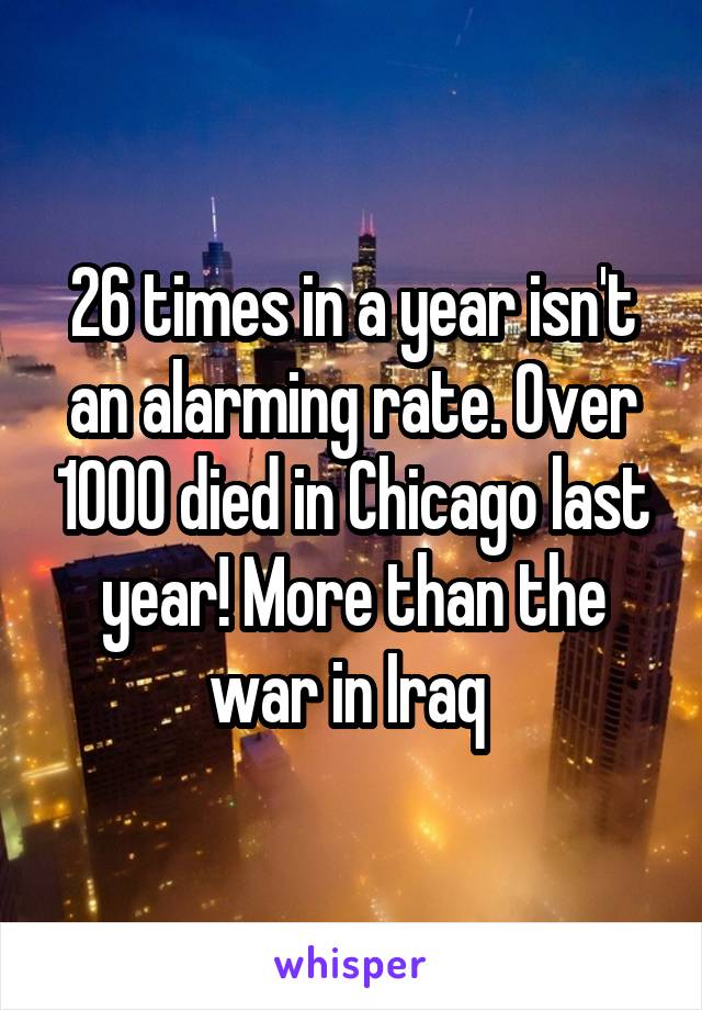 26 times in a year isn't an alarming rate. Over 1000 died in Chicago last year! More than the war in Iraq 