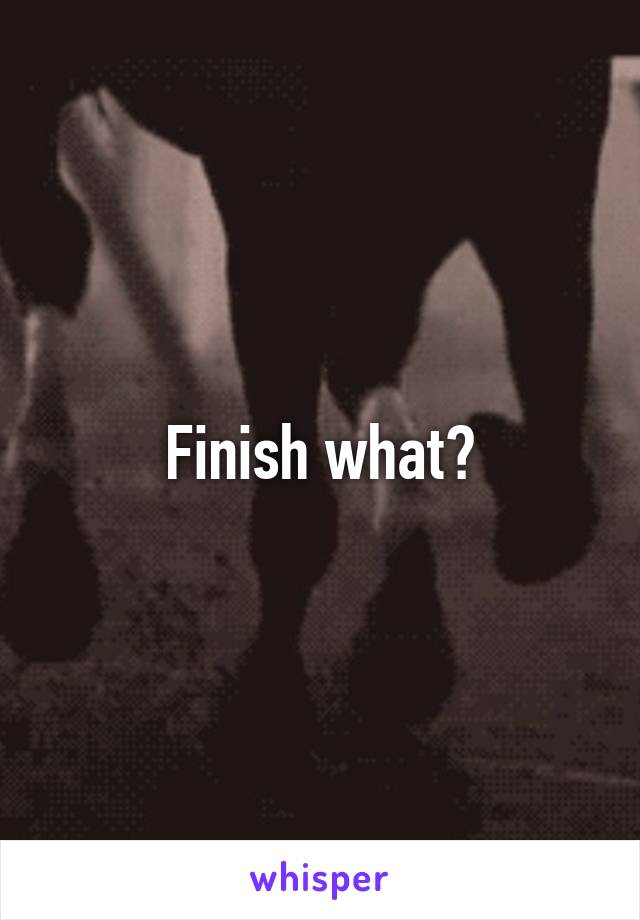 Finish what?