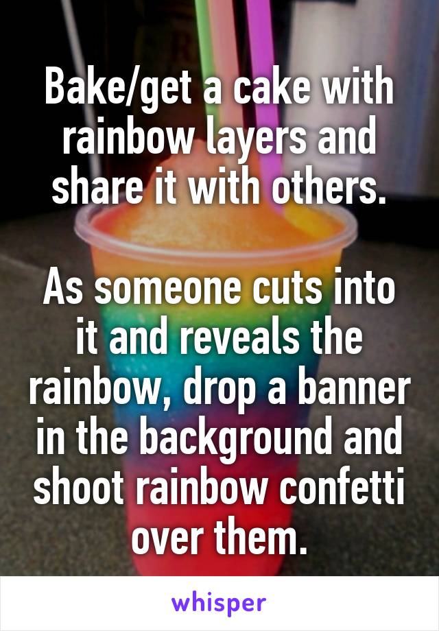 Bake/get a cake with rainbow layers and share it with others.

As someone cuts into it and reveals the rainbow, drop a banner in the background and shoot rainbow confetti over them.