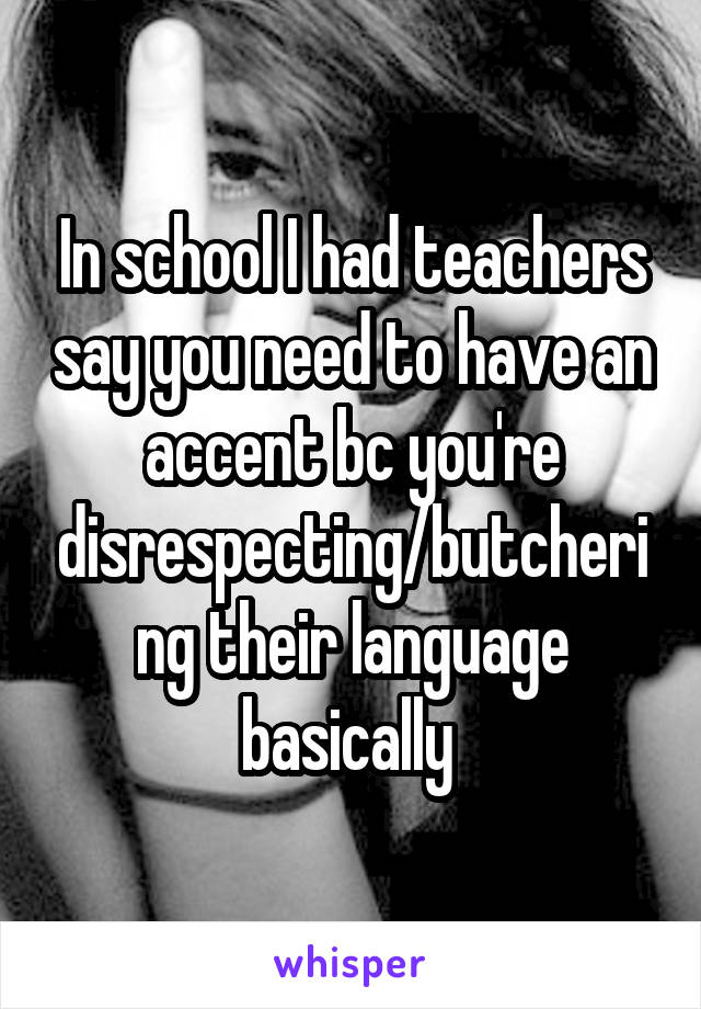 In school I had teachers say you need to have an accent bc you're disrespecting/butchering their language basically 