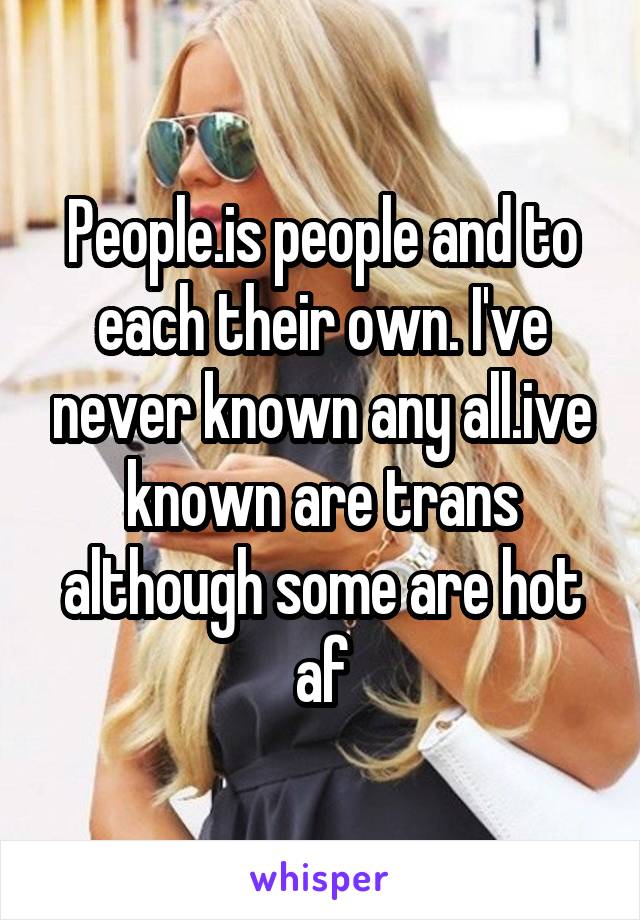 People.is people and to each their own. I've never known any all.ive known are trans although some are hot af