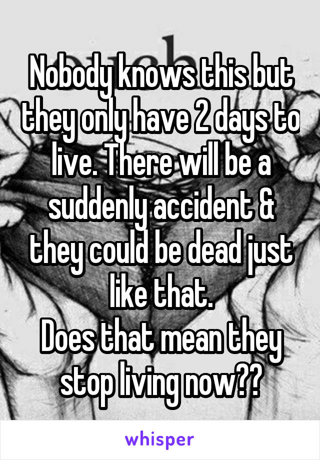 Nobody knows this but they only have 2 days to live. There will be a suddenly accident & they could be dead just like that.
Does that mean they stop living now??