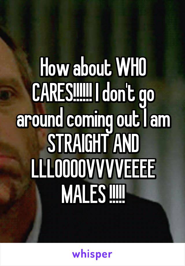 How about WHO CARES!!!!!! I don't go around coming out I am STRAIGHT AND LLLOOOOVVVVEEEE MALES !!!!!