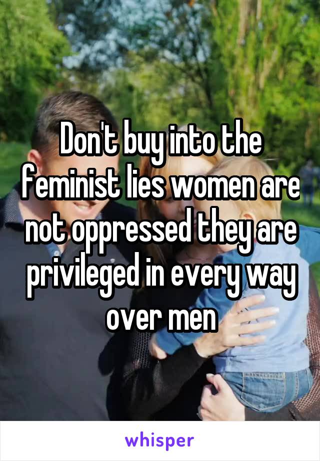 Don't buy into the feminist lies women are not oppressed they are privileged in every way over men