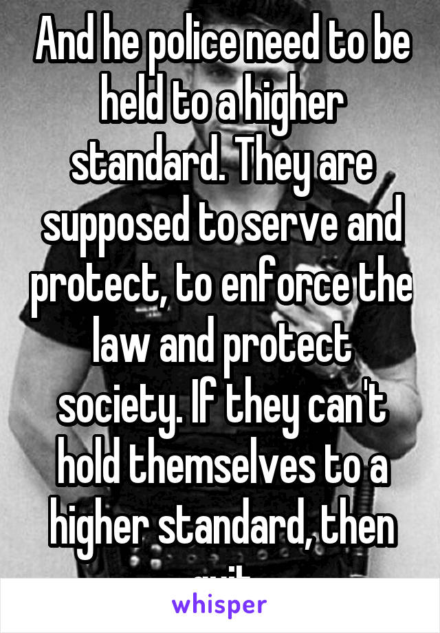 And he police need to be held to a higher standard. They are supposed to serve and protect, to enforce the law and protect society. If they can't hold themselves to a higher standard, then quit