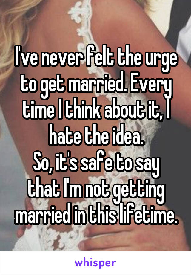 I've never felt the urge to get married. Every time I think about it, I hate the idea.
So, it's safe to say that I'm not getting married in this lifetime.