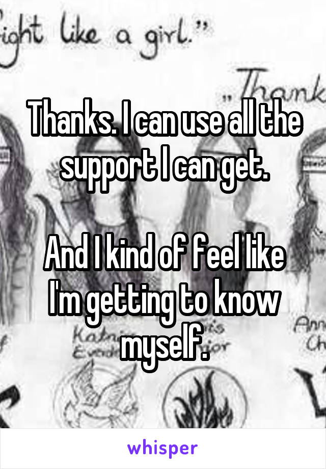 Thanks. I can use all the support I can get.

And I kind of feel like I'm getting to know myself.