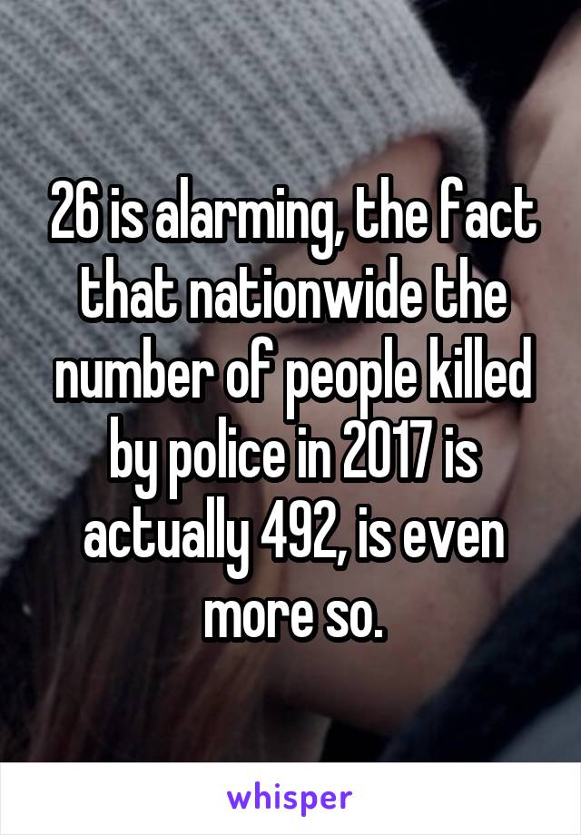 26 is alarming, the fact that nationwide the number of people killed by police in 2017 is actually 492, is even more so.