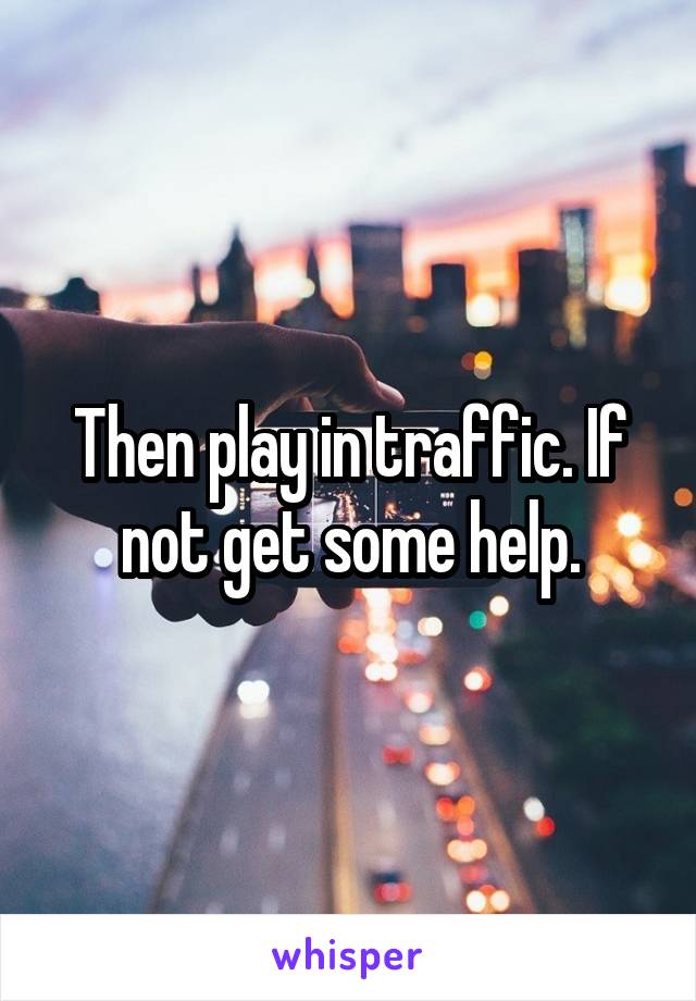 Then play in traffic. If not get some help.