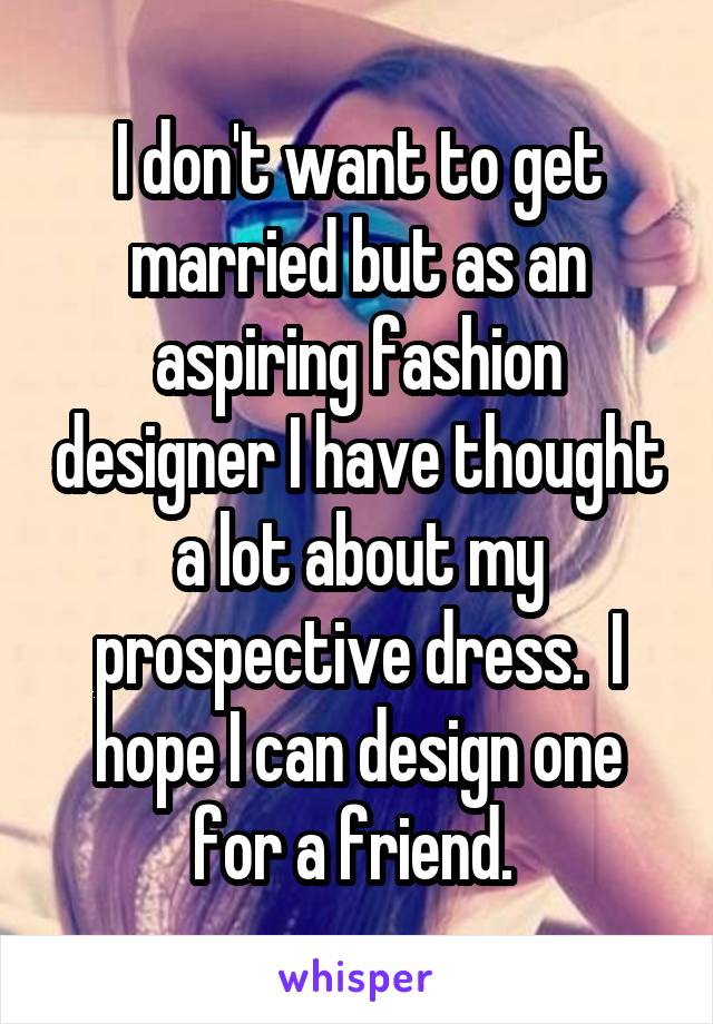 I don't want to get married but as an aspiring fashion designer I have thought a lot about my prospective dress.  I hope I can design one for a friend. 