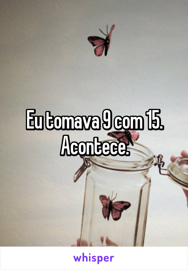 Eu tomava 9 com 15. Acontece.