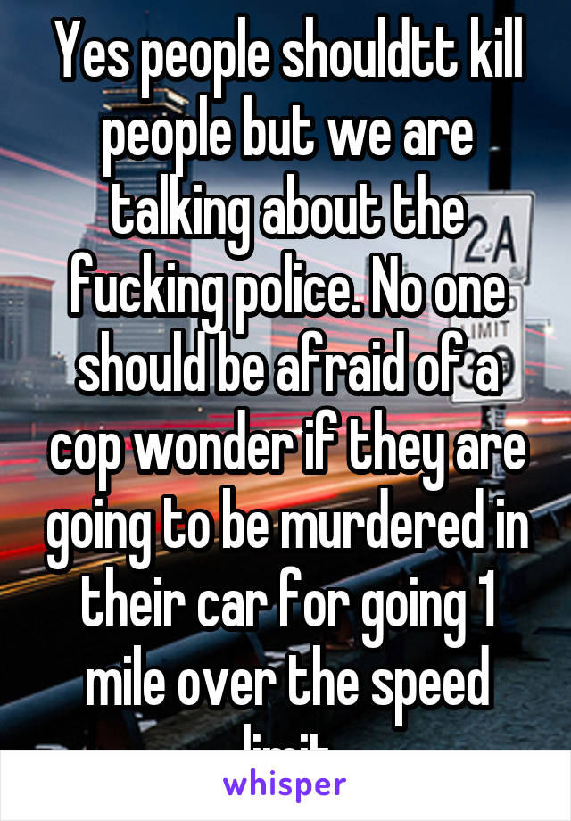 Yes people shouldtt kill people but we are talking about the fucking police. No one should be afraid of a cop wonder if they are going to be murdered in their car for going 1 mile over the speed limit