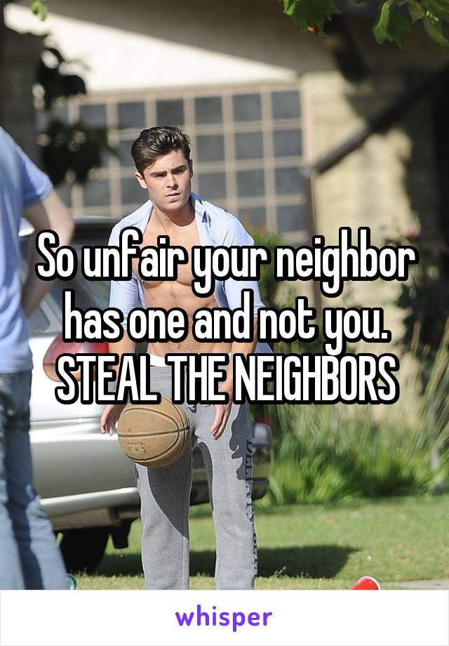 So unfair your neighbor has one and not you. STEAL THE NEIGHBORS