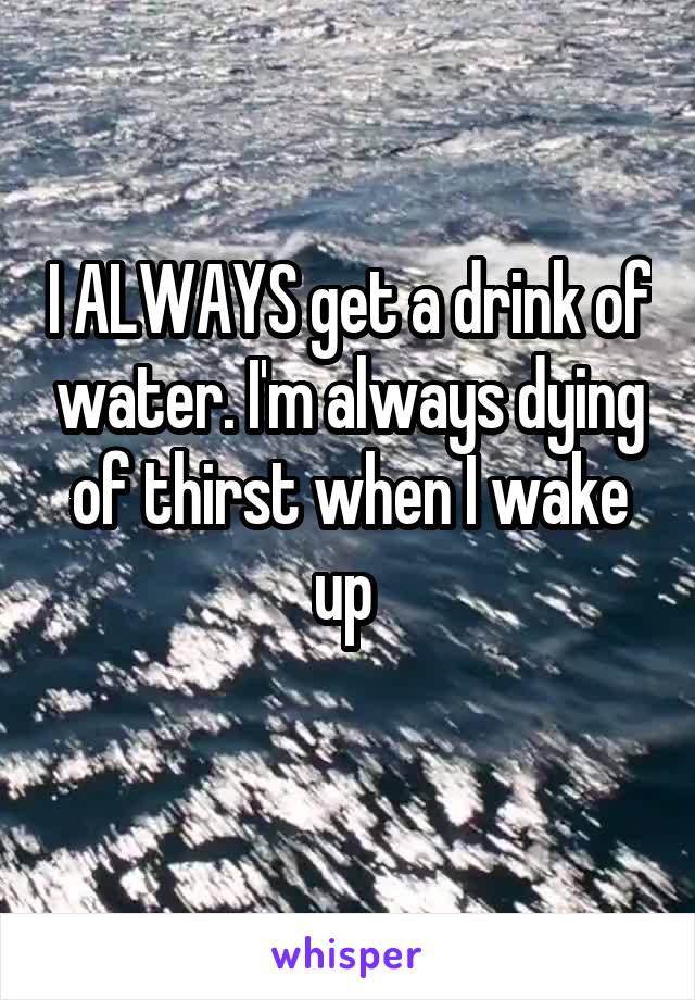 I ALWAYS get a drink of water. I'm always dying of thirst when I wake up 
