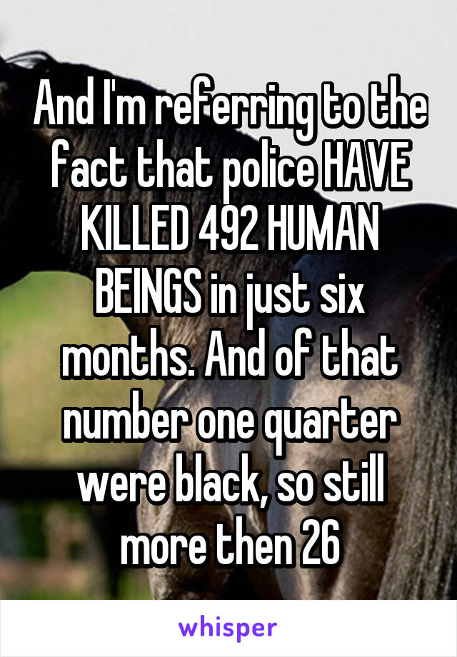 And I'm referring to the fact that police HAVE KILLED 492 HUMAN BEINGS in just six months. And of that number one quarter were black, so still more then 26