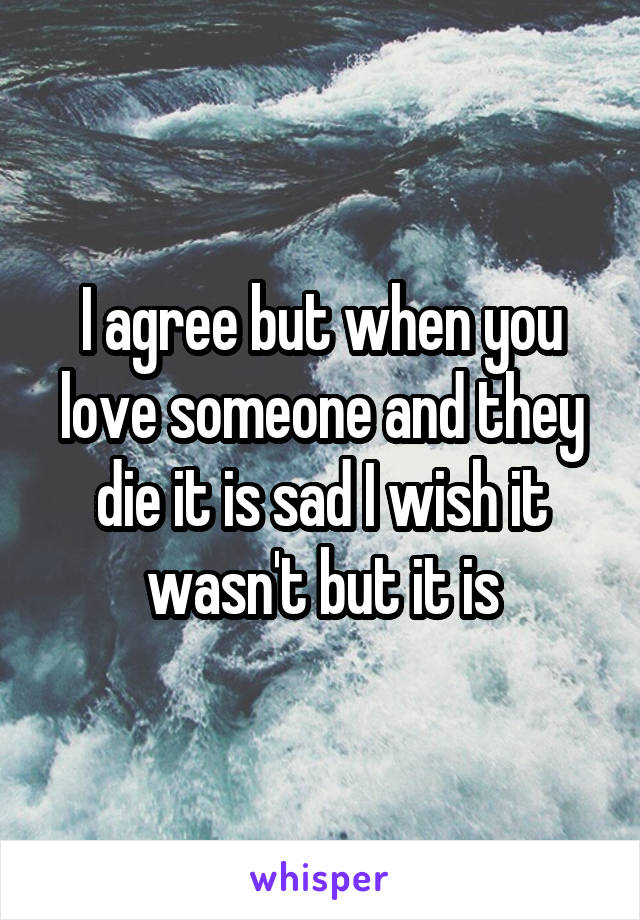 I agree but when you love someone and they die it is sad I wish it wasn't but it is