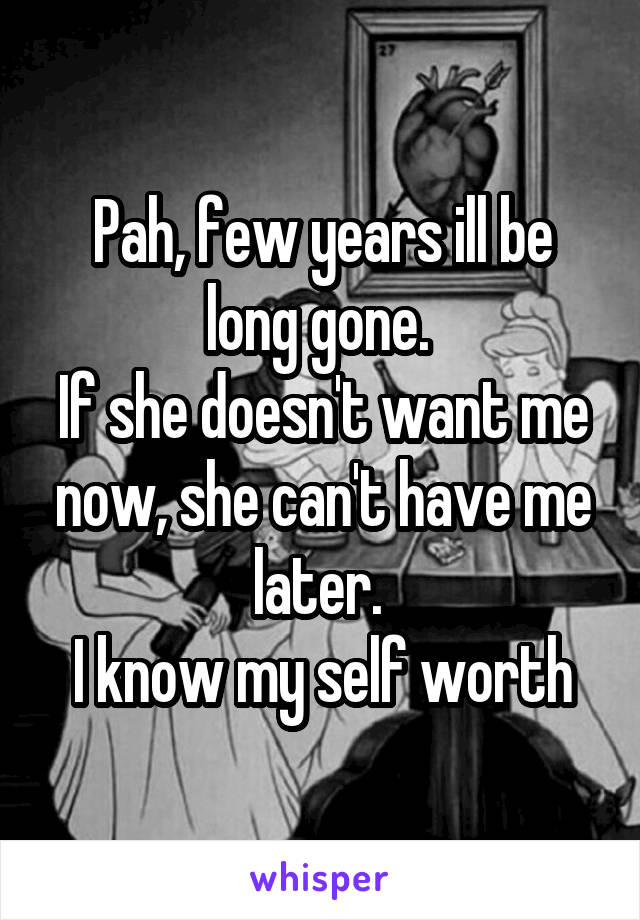 Pah, few years ill be long gone. 
If she doesn't want me now, she can't have me later. 
I know my self worth