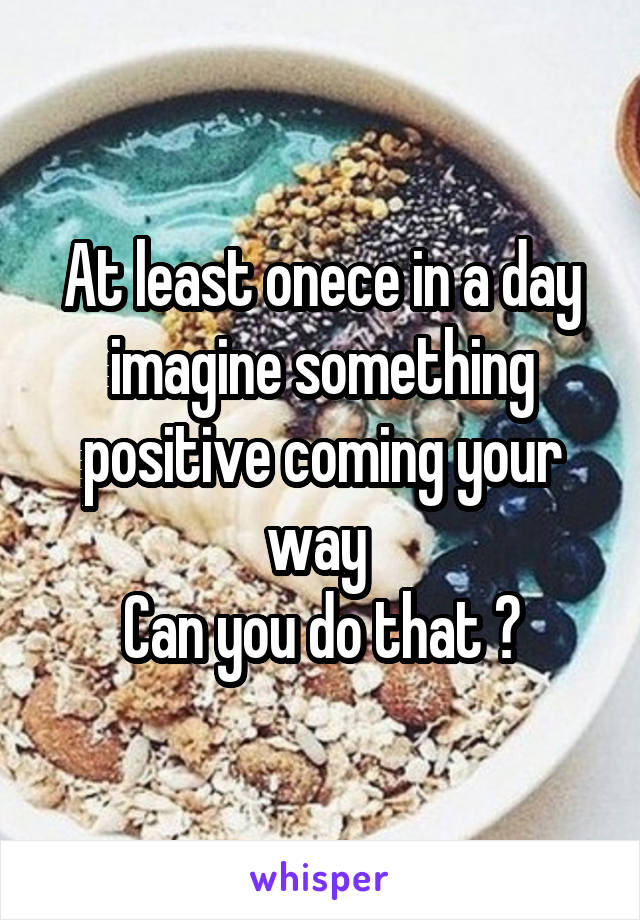 At least onece in a day imagine something positive coming your way 
Can you do that ?