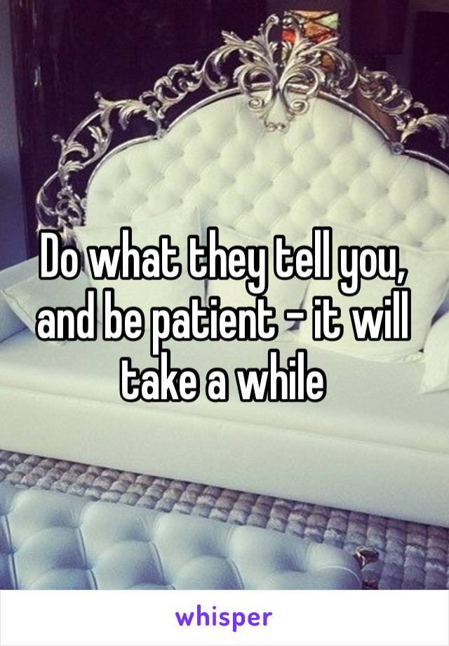 Do what they tell you, and be patient – it will take a while