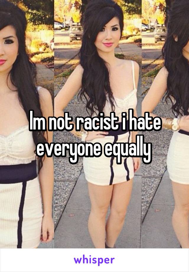 Im not racist i hate everyone equally 