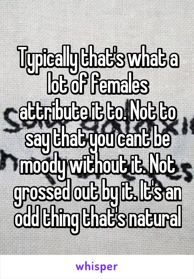 Typically that's what a lot of females attribute it to. Not to say that you cant be moody without it. Not grossed out by it. It's an odd thing that's natural