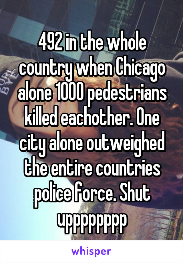 492 in the whole country when Chicago alone 1000 pedestrians killed eachother. One city alone outweighed the entire countries police force. Shut upppppppp