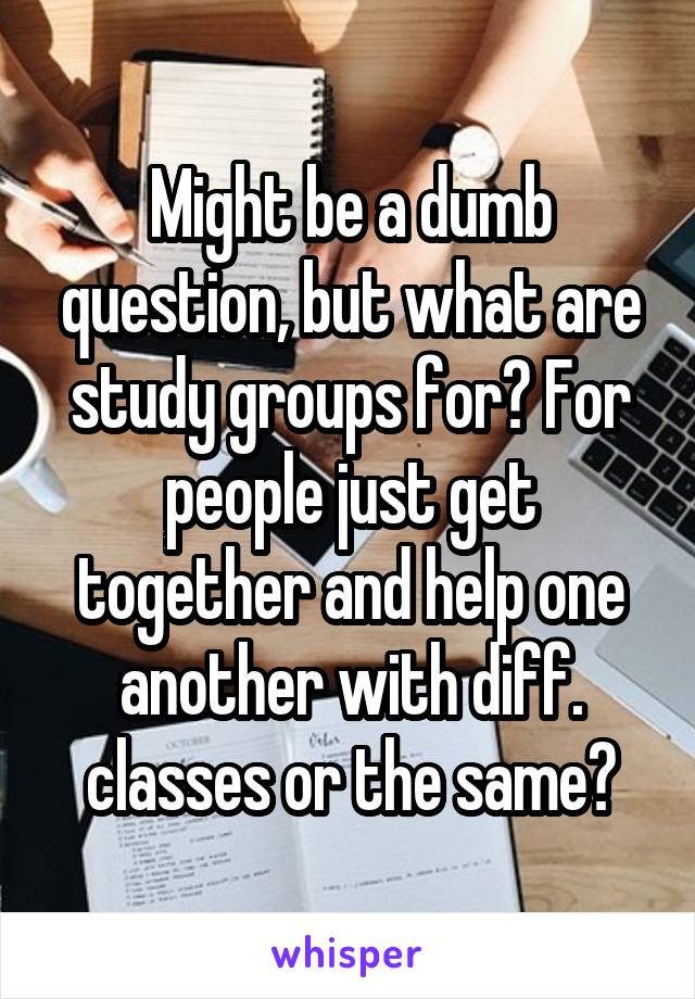 Might be a dumb question, but what are study groups for? For people just get together and help one another with diff. classes or the same?