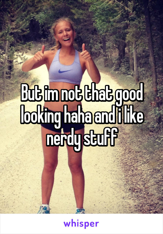 But im not that good looking haha and i like nerdy stuff