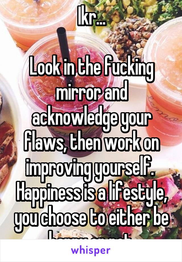 Ikr...

Look in the fucking mirror and acknowledge your flaws, then work on improving yourself. 
Happiness is a lifestyle, you choose to either be happy or not.