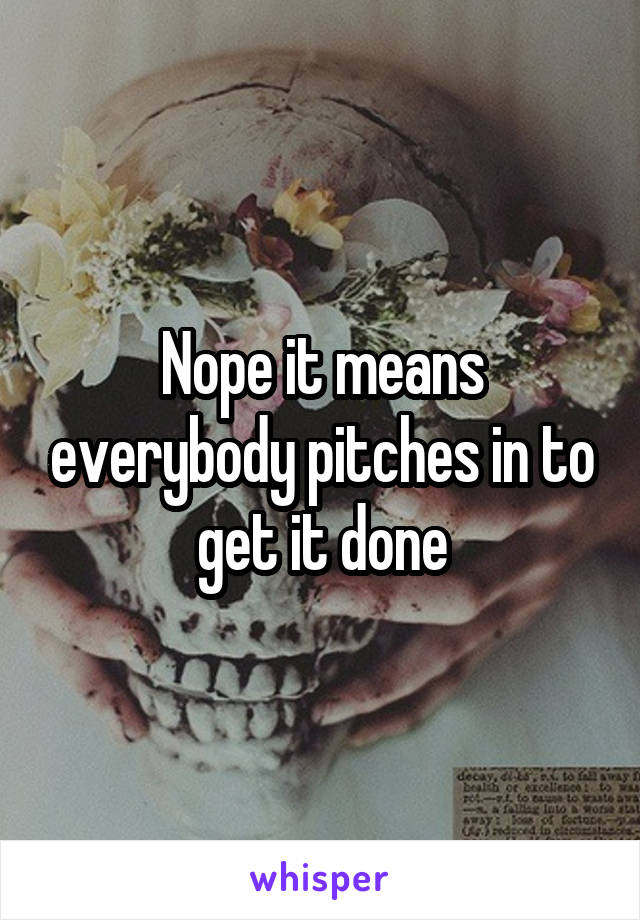 Nope it means everybody pitches in to get it done