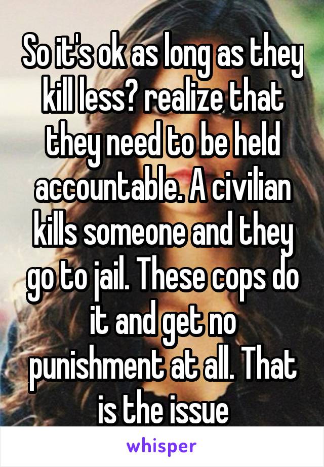 So it's ok as long as they kill less? realize that they need to be held accountable. A civilian kills someone and they go to jail. These cops do it and get no punishment at all. That is the issue