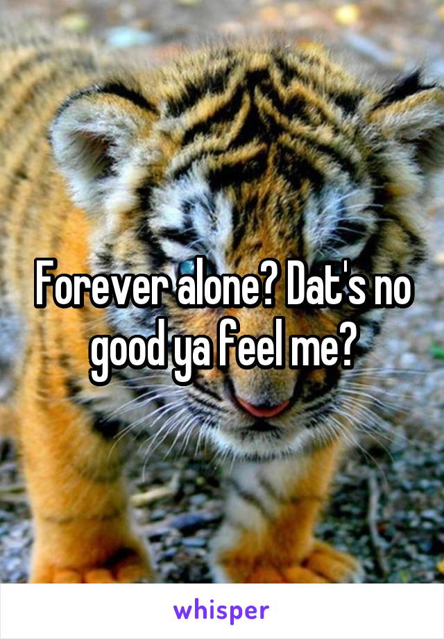 Forever alone? Dat's no good ya feel me?