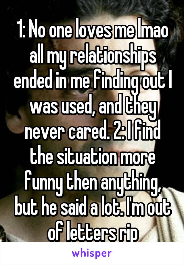 1: No one loves me lmao all my relationships ended in me finding out I was used, and they never cared. 2: I find the situation more funny then anything, but he said a lot. I'm out of letters rip