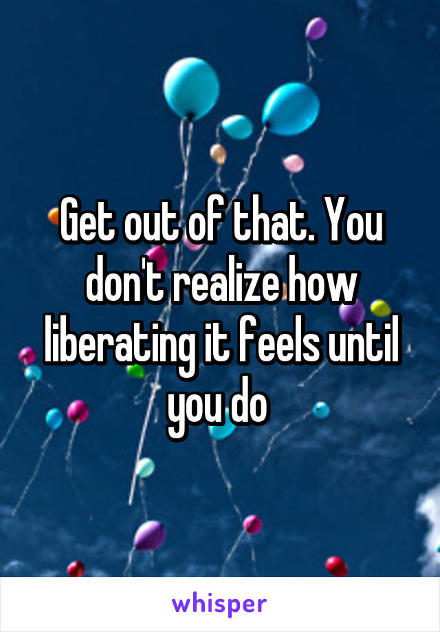 Get out of that. You don't realize how liberating it feels until you do 