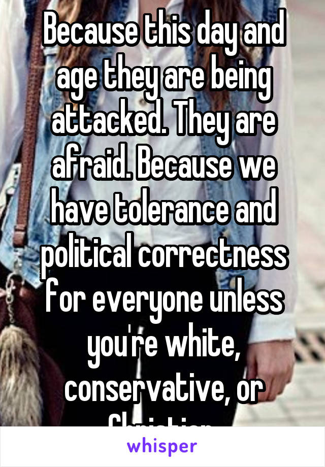 Because this day and age they are being attacked. They are afraid. Because we have tolerance and political correctness for everyone unless you're white, conservative, or Christian.