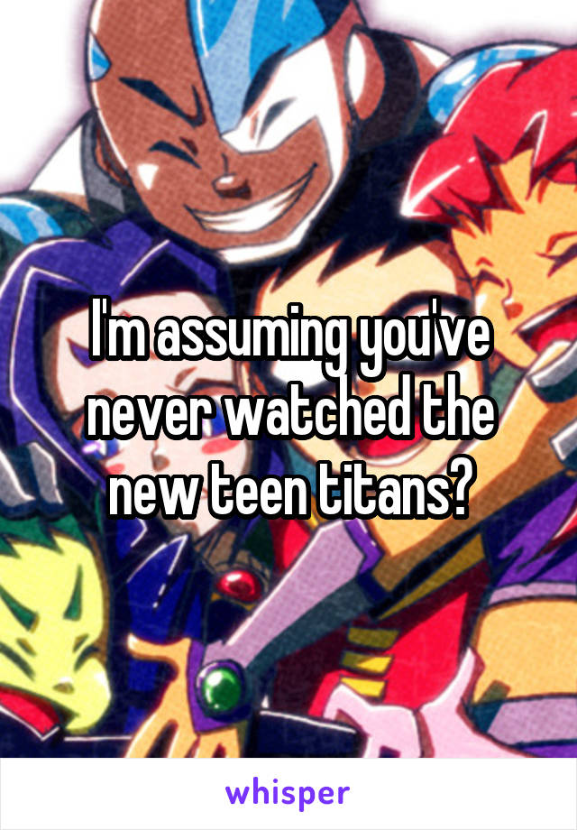 I'm assuming you've never watched the new teen titans?