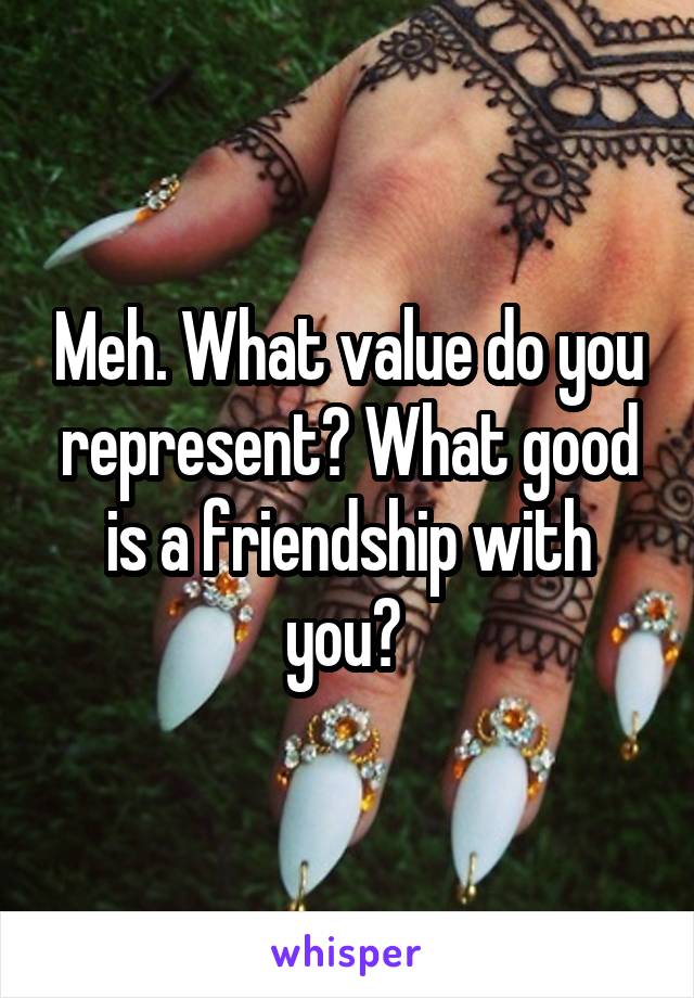 Meh. What value do you represent? What good is a friendship with you? 