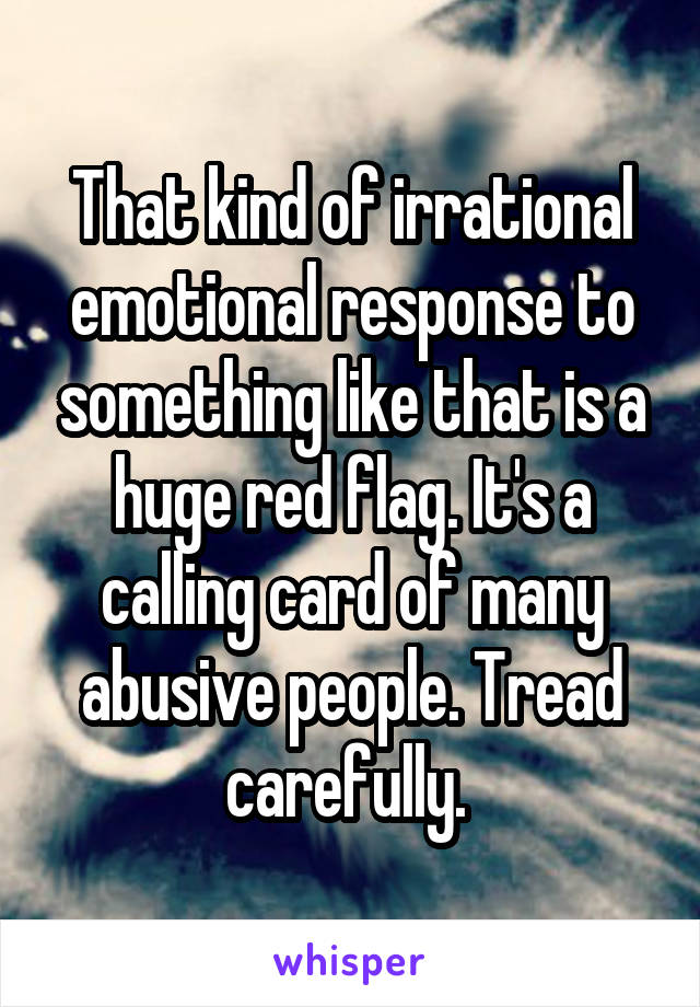 That kind of irrational emotional response to something like that is a huge red flag. It's a calling card of many abusive people. Tread carefully. 