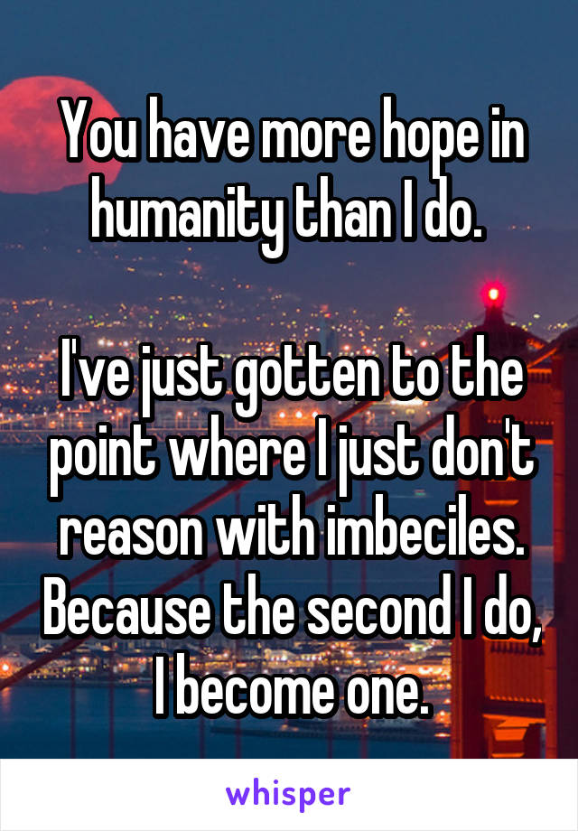 You have more hope in humanity than I do. 

I've just gotten to the point where I just don't reason with imbeciles. Because the second I do, I become one.